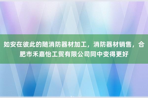 如安在彼此的随消防器材加工,消防器材销售,合肥市禾嘉怡工贸有限公司同中变得更好