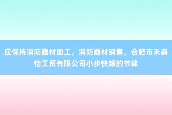 应保持消防器材加工，消防器材销售，合肥市禾嘉怡工贸有限公司小步快频的节律
