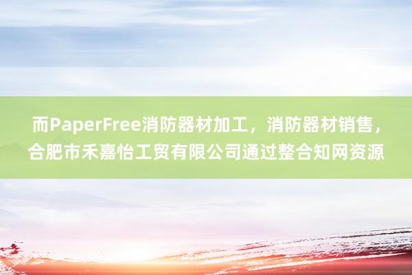 而PaperFree消防器材加工，消防器材销售，合肥市禾嘉怡工贸有限公司通过整合知网资源
