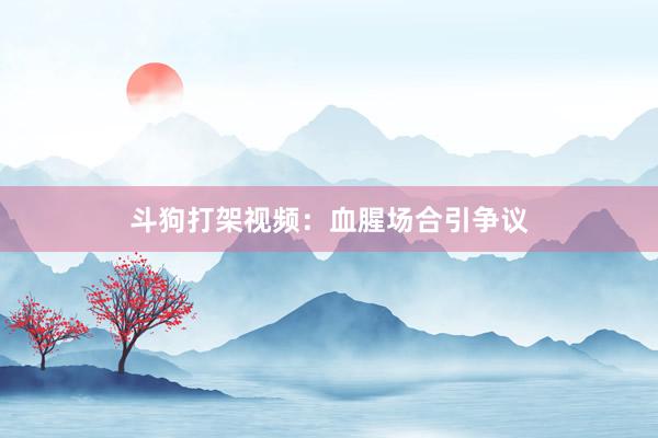 斗狗打架视频：血腥场合引争议